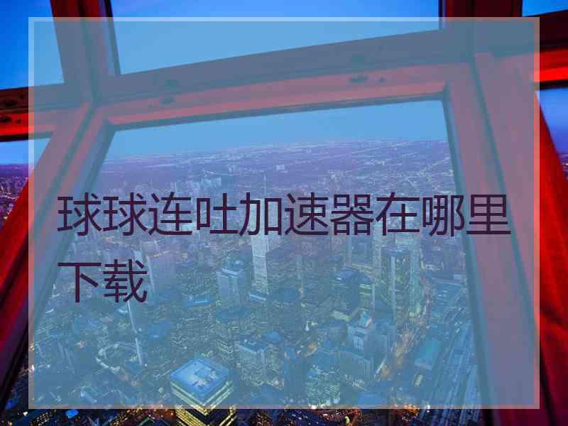 球球连吐加速器在哪里下载