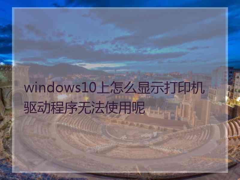 windows10上怎么显示打印机驱动程序无法使用呢