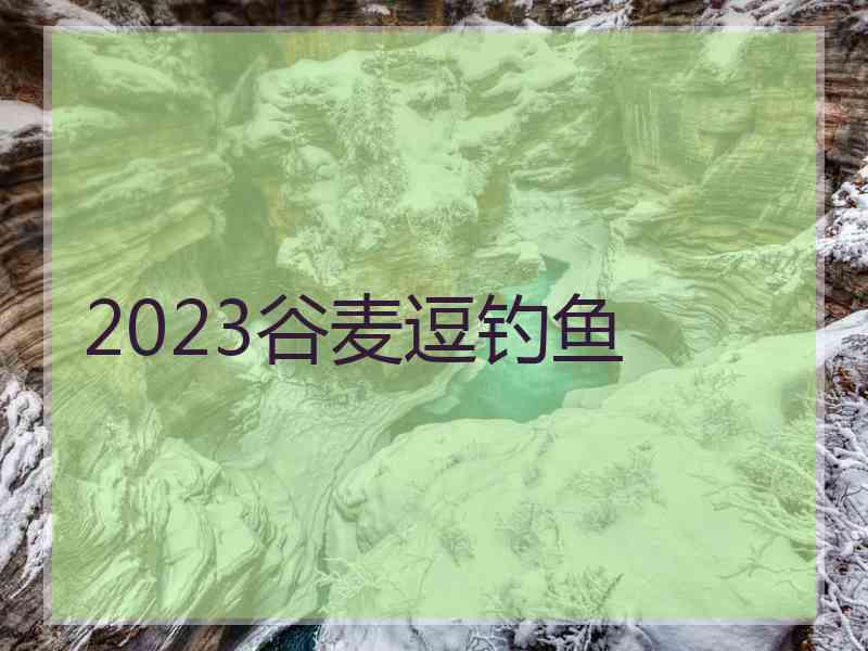 2023谷麦逗钓鱼